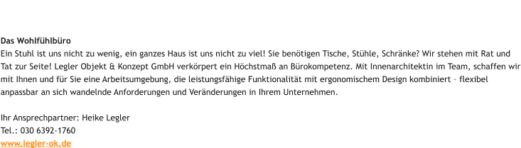 Legler Objekt & Konzept GmbH  Das Wohlfühlbüro Ein Stuhl ist uns nicht zu wenig, ein ganzes Haus ist uns nicht zu viel! Sie benötigen Tische, Stühle, Schränke? Wir stehen mit Rat und Tat zur Seite! Legler Objekt & Konzept GmbH verkörpert ein Höchstmaß an Bürokompetenz. Mit Innenarchitektin im Team, schaffen wir mit Ihnen und für Sie eine Arbeitsumgebung, die leistungsfähige Funktionalität mit ergonomischem Design kombiniert – flexibel anpassbar an sich wandelnde Anforderungen und Veränderungen in Ihrem Unternehmen.  Ihr Ansprechpartner: Heike Legler Tel.: 030 6392-1760 www.legler-ok.de